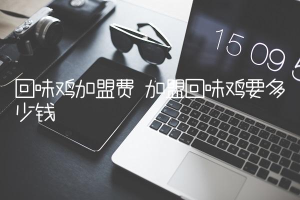 回味鸡加盟费 加盟回味鸡要多少钱 回味鸡加盟费 加盟回味鸡要多少钱