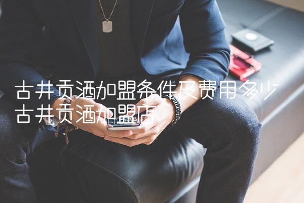 古井贡酒加盟条件及费用多少 古井贡酒加盟店 古井贡酒加盟条件及费用多少 古井贡酒加盟店