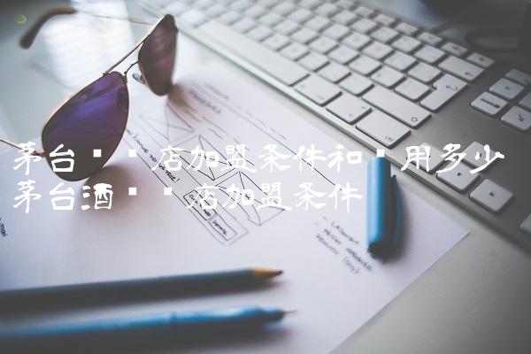 茅台专卖店加盟条件和费用多少 茅台酒专卖店加盟条件 茅台专卖店加盟条件和费用多少 茅台酒专卖店加盟条件