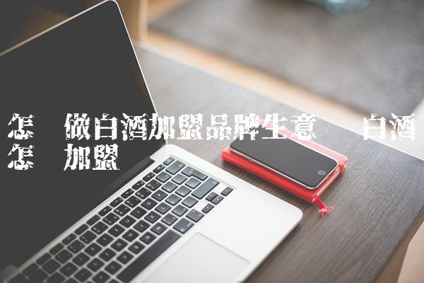 怎样做白酒加盟品牌生意呢 白酒怎么加盟 怎样做白酒加盟品牌生意呢 白酒怎么加盟