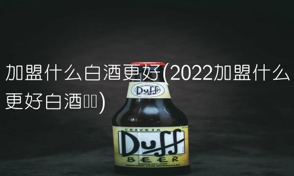加盟什么白酒更好(2022加盟什么更好白酒贵吗) 加盟什么白酒更好(2022加盟什么更好白酒贵吗)
