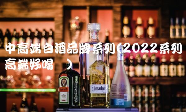 中高端白酒品牌系列(2022系列高端好喝吗) 中高端白酒品牌系列(2022系列高端好喝吗)