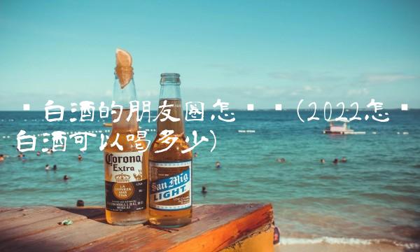 卖白酒的朋友圈怎么发(2022怎么白酒可以喝多少)
