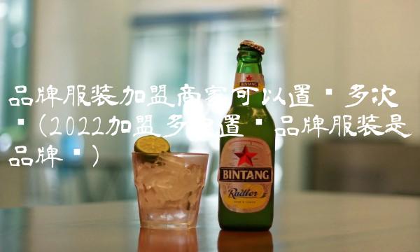 品牌服装加盟商家可以置换多次吗(2022加盟多次置换品牌服装是品牌吗)