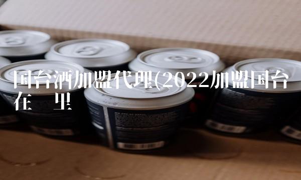国台酒加盟代理(2022加盟国台在哪里买 国台酒加盟代理(2022加盟国台在哪里买