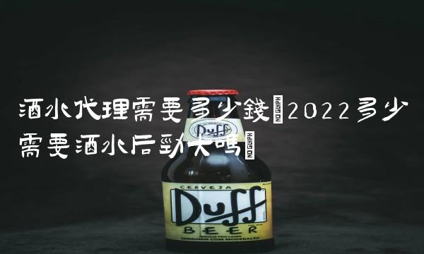 酒水代理需要多少钱(2022多少需要酒水后劲大吗)
