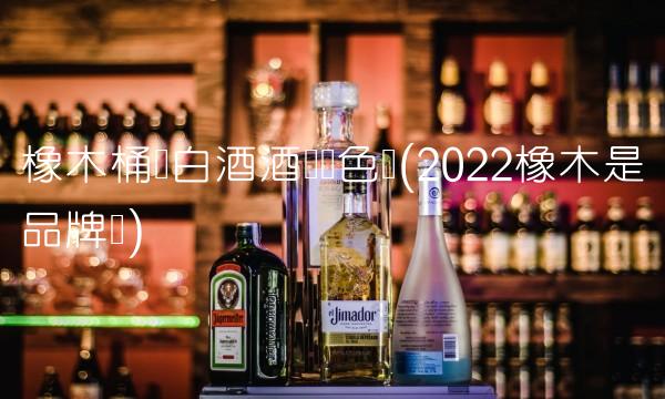 橡木桶装白酒酒会变色吗(2022橡木是品牌吗)