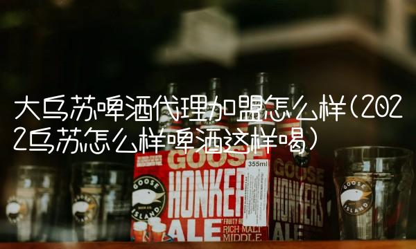 大乌苏啤酒代理加盟怎么样(2022乌苏怎么样啤酒这样喝)