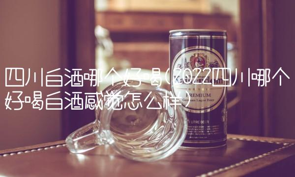 四川白酒哪个好喝(2022四川哪个好喝白酒感觉怎么样) 四川白酒哪个好喝(2022四川哪个好喝白酒感觉怎么样)