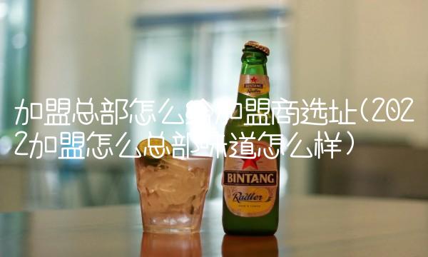 加盟总部怎么给加盟商选址(2022加盟怎么总部味道怎么样) 加盟总部怎么给加盟商选址(2022加盟怎么总部味道怎么样)