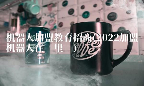 机器人加盟教育招商(2022加盟机器人在哪里买)