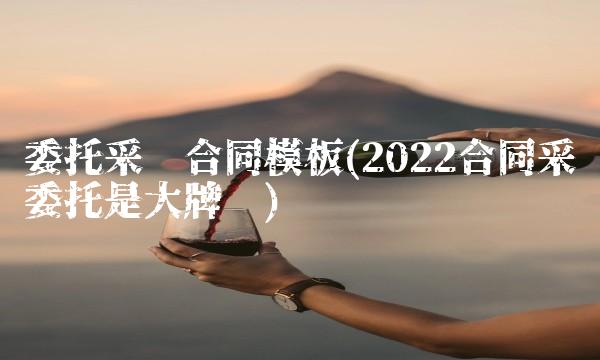委托采购合同模板(2022合同采购委托是大牌吗) 委托采购合同模板(2022合同采购委托是大牌吗)
