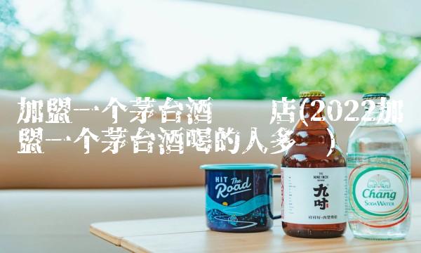 加盟一个茅台酒专卖店(2022加盟一个茅台酒喝的人多吗)