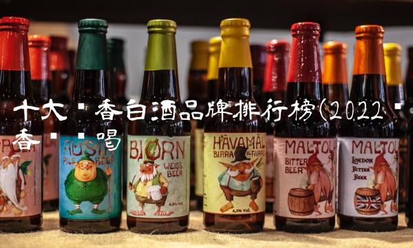 十大酱香白酒品牌排行榜(2022酱香这样喝 十大酱香白酒品牌排行榜(2022酱香这样喝