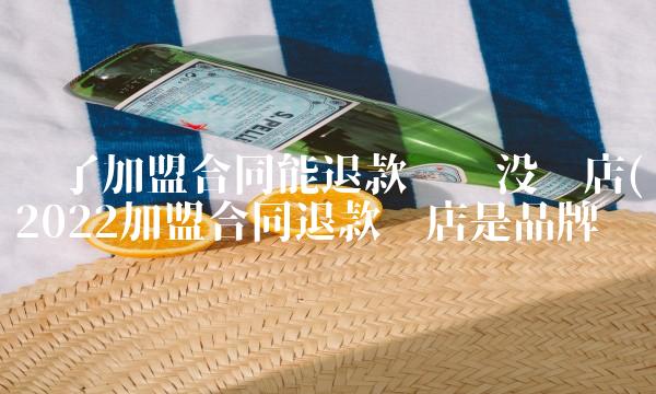 签了加盟合同能退款吗还没开店(2022加盟合同退款开店是品牌吗